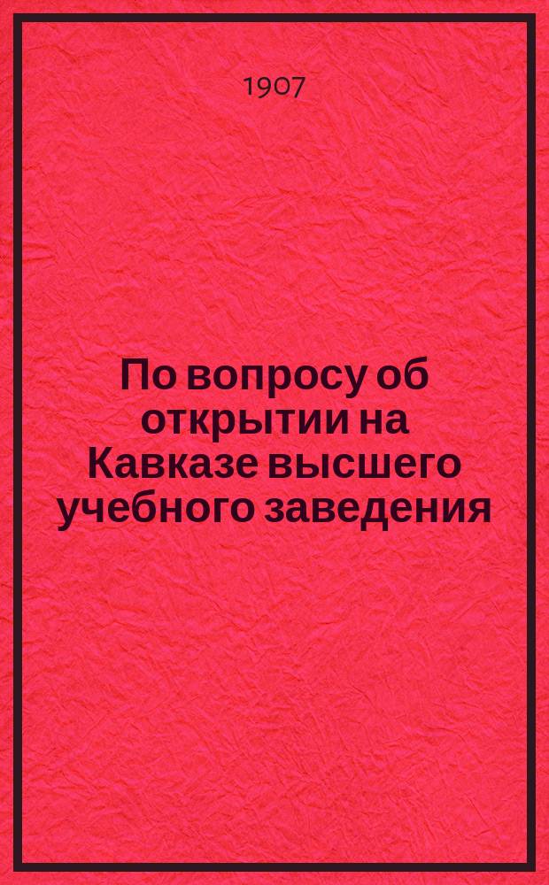 По вопросу об открытии на Кавказе высшего учебного заведения : Журн. совещ. состоявшихся в сент. и окт. 1906 г. в Петербурге и Лесном, по инициативе Г.М. Туманова