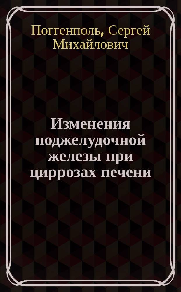 Изменения поджелудочной железы при циррозах печени (преимущественно атрофическом) : Патол.-гистол. и эксперим. исслед. : Дис. на степ. д-ра мед. С.М. Поггенполь