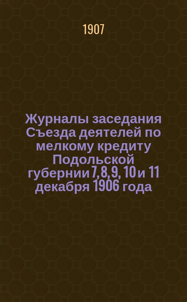 Журналы заседания Съезда деятелей по мелкому кредиту Подольской губернии 7, 8, 9, 10 и 11 декабря 1906 года