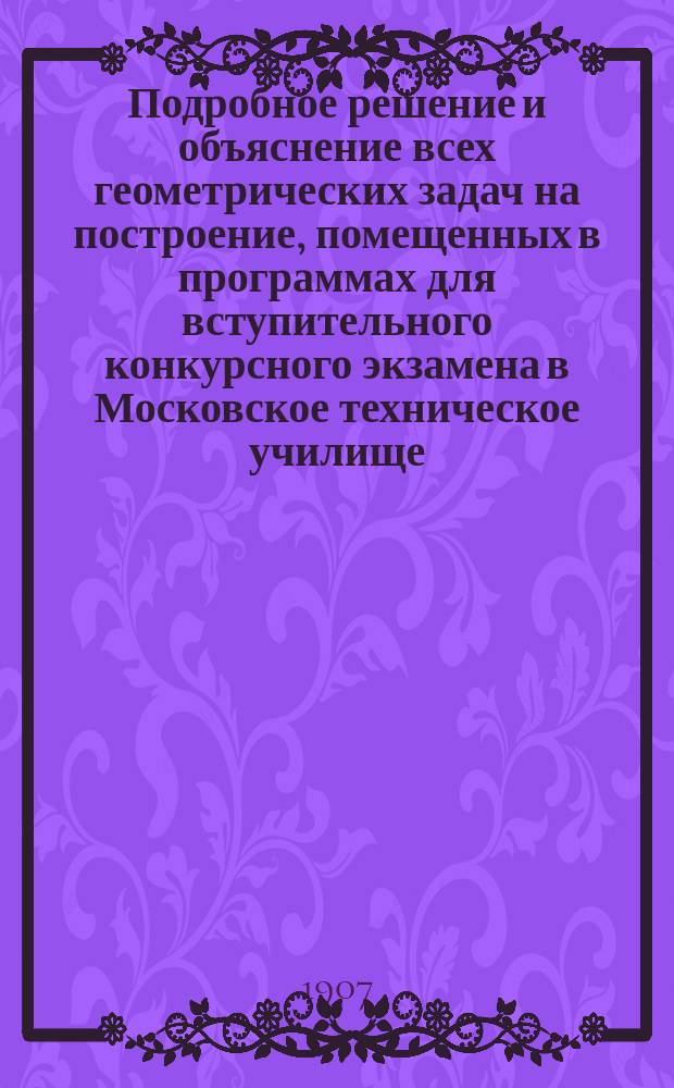 Подробное решение и объяснение всех геометрических задач на построение, помещенных в программах для вступительного конкурсного экзамена в Московское техническое училище