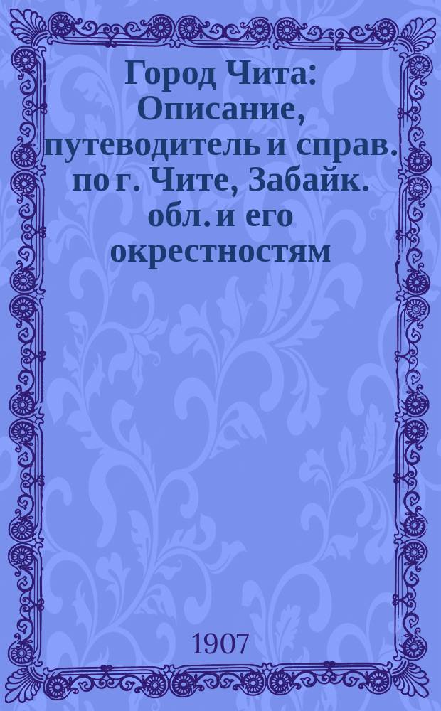 Город Чита : Описание, путеводитель и справ. по г. Чите, Забайк. обл. и его окрестностям : С фотогр. видами, пл. города, колонии Дальн. Востока и карт. окрестностей