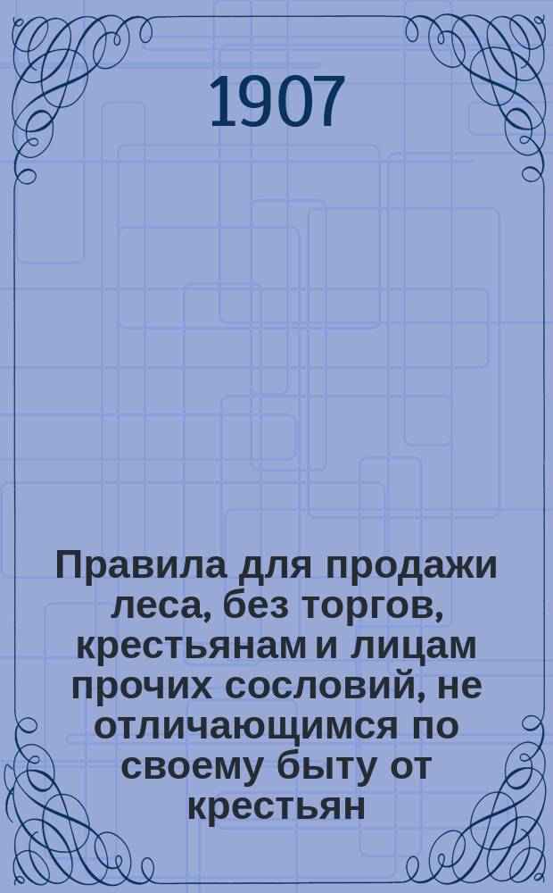 Правила для продажи леса, без торгов, крестьянам и лицам прочих сословий, не отличающимся по своему быту от крестьян (ст. ст. 196, 197 и 198 Лесн. Уст. изд. 1905 года) : Утв. г. главноупр. землеустройством и земледелием 29 марта 1907 г