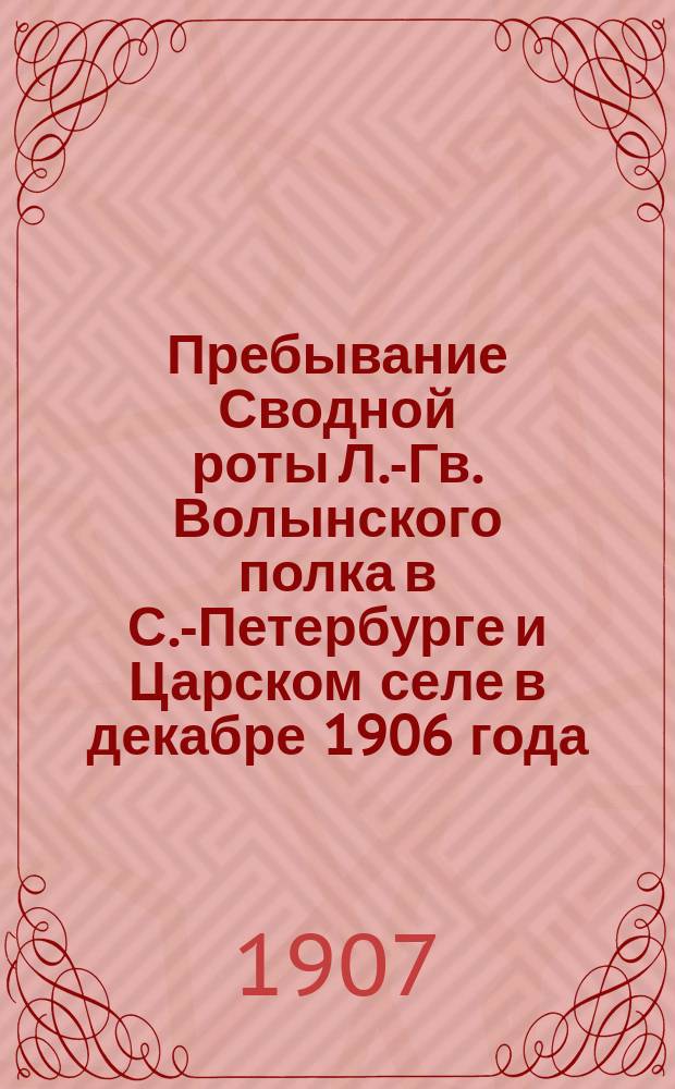 Пребывание Сводной роты Л.-Гв. Волынского полка в С.-Петербурге и Царском селе в декабре 1906 года. Пребывание Л.-Гв. Волынского полка в Крас. Селе в июне, июле и августе 1907 года