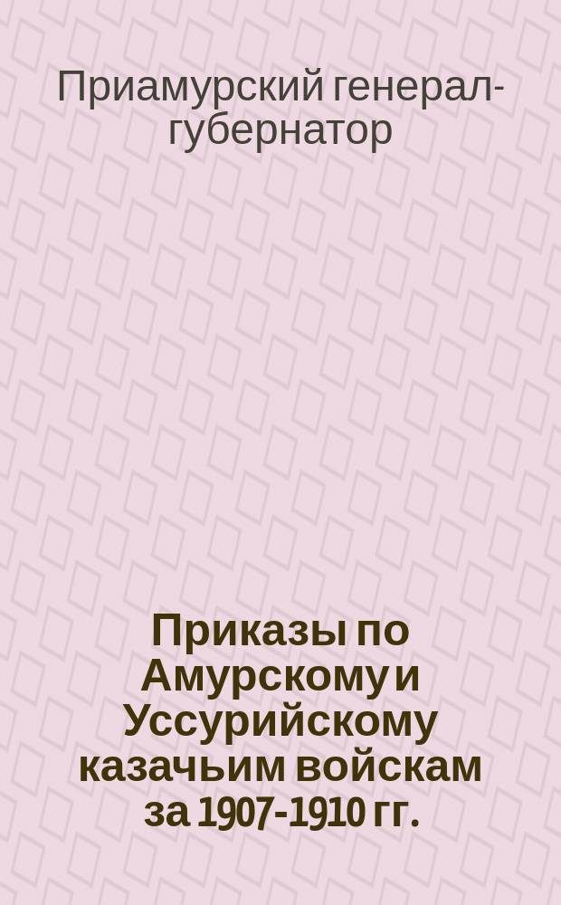 [Приказы по Амурскому и Уссурийскому казачьим войскам за 1907-1910 гг.