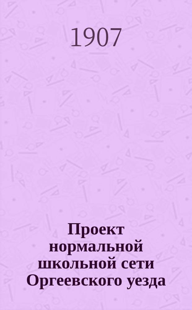 Проект нормальной школьной сети Оргеевского уезда : С прил. картодиагр. шк. сети : Докл. Оргеев. уезд. зем. управы Уезд. зем. собр. 39 очеред. сессии 1907 г