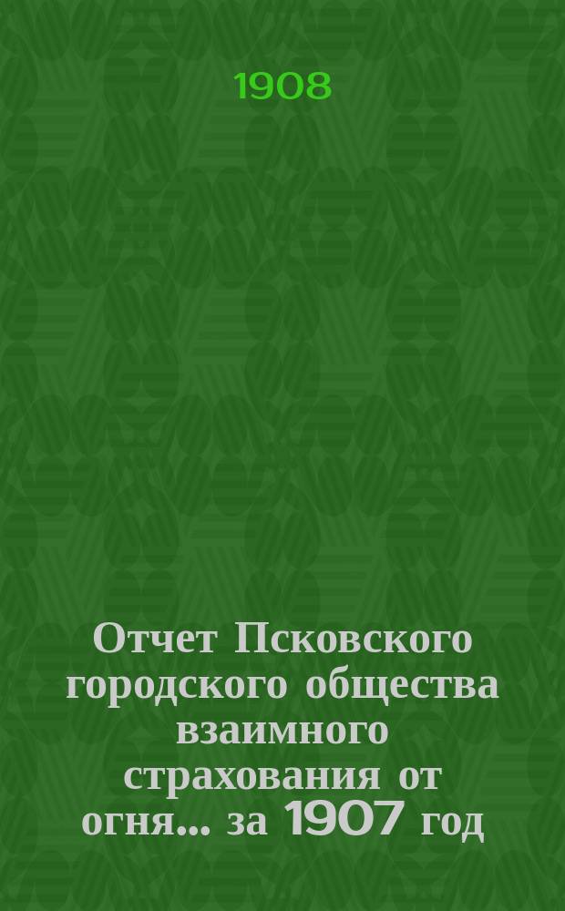 Отчет Псковского городского общества взаимного страхования от огня... за 1907 год