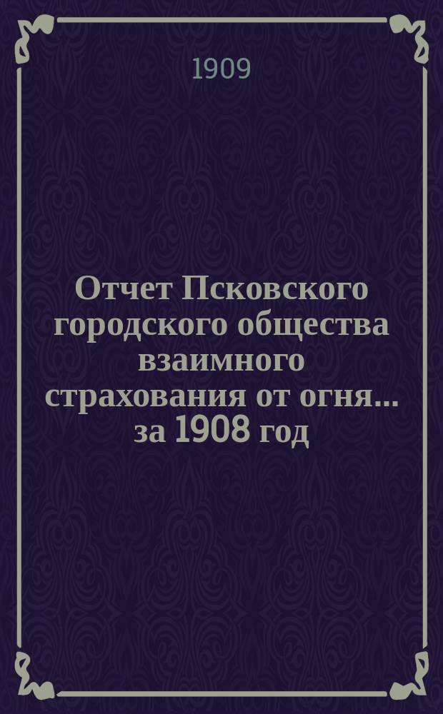 Отчет Псковского городского общества взаимного страхования от огня... за 1908 год