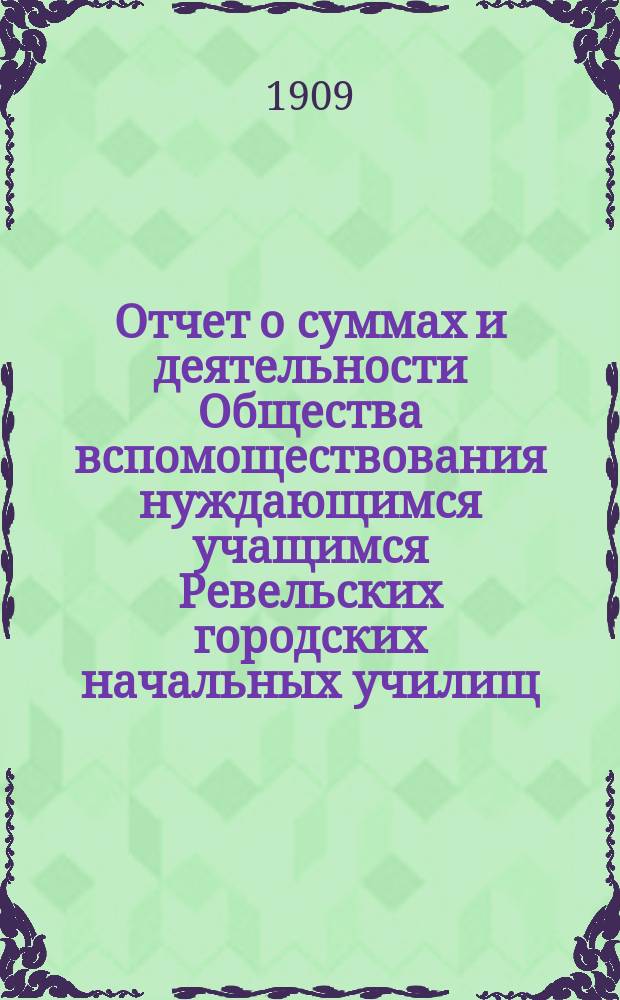 Отчет о суммах и деятельности Общества вспомоществования нуждающимся учащимся Ревельских городских начальных училищ... ... за 1908 год