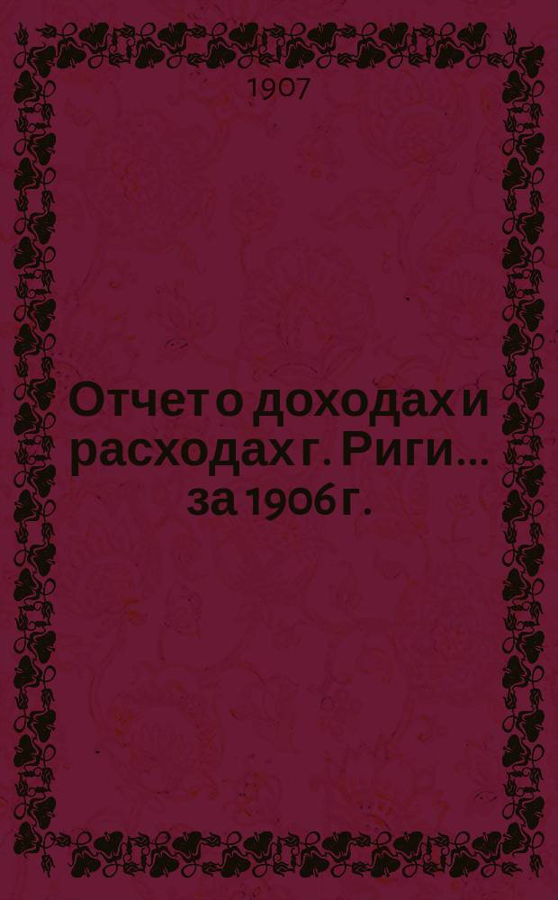Отчет о доходах и расходах г. Риги... ... за 1906 г.