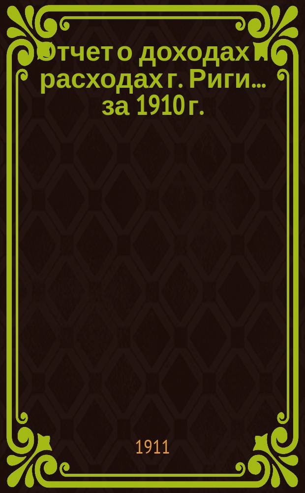 Отчет о доходах и расходах г. Риги... ... за 1910 г.