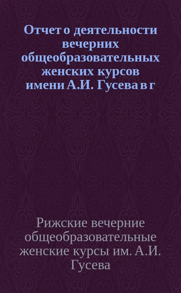 Отчет о деятельности вечерних общеобразовательных женских курсов имени А.И. Гусева в г. Риге...