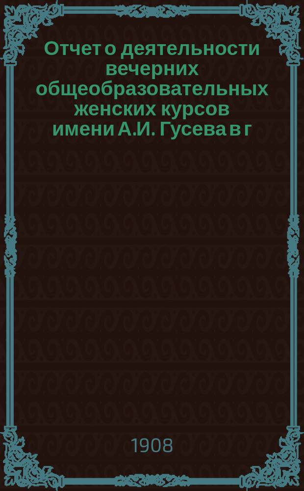 Отчет о деятельности вечерних общеобразовательных женских курсов имени А.И. Гусева в г. Риге... за 1907/08 уч. год