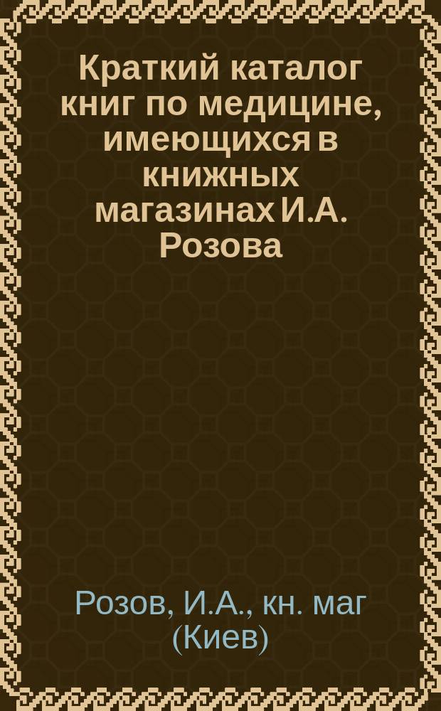 Краткий каталог книг по медицине, имеющихся в книжных магазинах И.А. Розова : Киев, Одесса ..