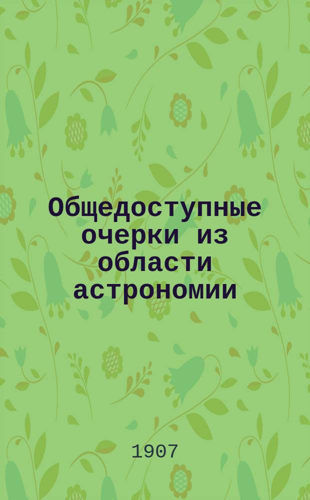 ... Общедоступные очерки из области астрономии : Публ. лекции о земле и небес. светилах, чит. в Лигов. нар. доме, в аудитории з-да Нобеля и на Нар. отд. СПБ. вольн. высш. шк. Вып. 1-2