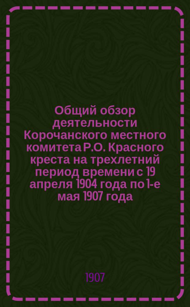 Общий обзор деятельности Корочанского местного комитета Р.О. Красного креста на трехлетний период времени с 19 апреля 1904 года по 1-е мая 1907 года