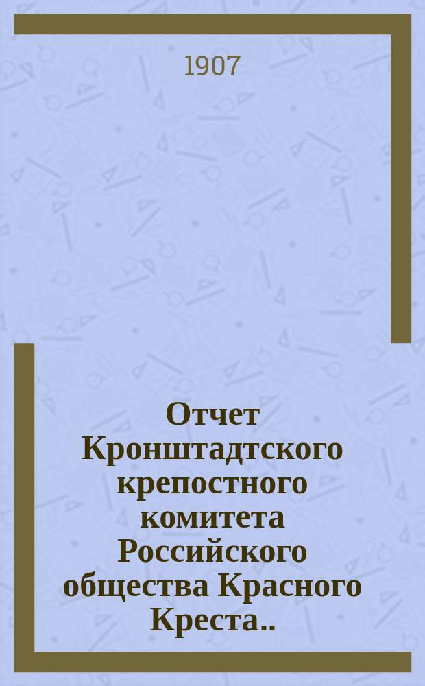 Отчет Кронштадтского крепостного комитета Российского общества Красного Креста... ... за 1906 год