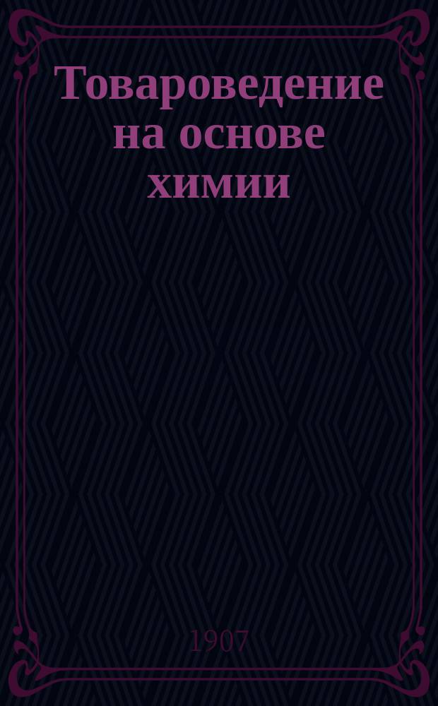 Товароведение [на основе химии : Руководство для учеников коммерч. учеб. заведений]. [Ч. 1. Отд. 1 : Общая химия ; Отд. 2. Неорганические соединения и товары минерального происхождения]