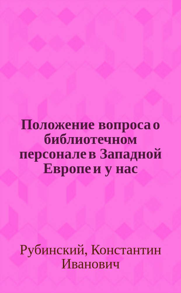 Положение вопроса о библиотечном персонале в Западной Европе и у нас : Докл., чит. библиотекарем Харьковск. ун-та К.И. Рубинским в заседании О-во библиотековедения 22-го ноября 1908 г