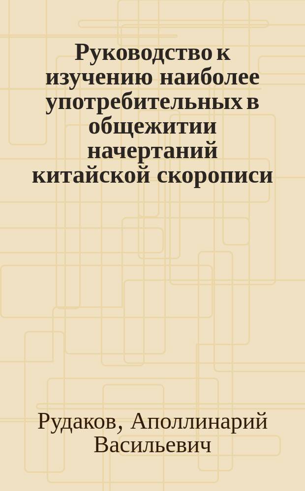 Руководство к изучению наиболее употребительных в общежитии начертаний китайской скорописи, составленное для студентов Восточного института проф. А. Рудаковым