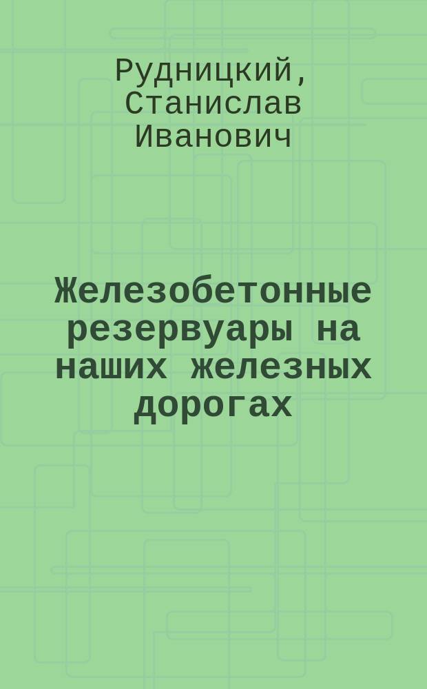 Железобетонные резервуары на наших железных дорогах : Докл. 11-му Съезду рус. цемент. техников и заводчиков в С.-Петербурге и 8 Рус. водопровод. съезду в С.-Петербурге
