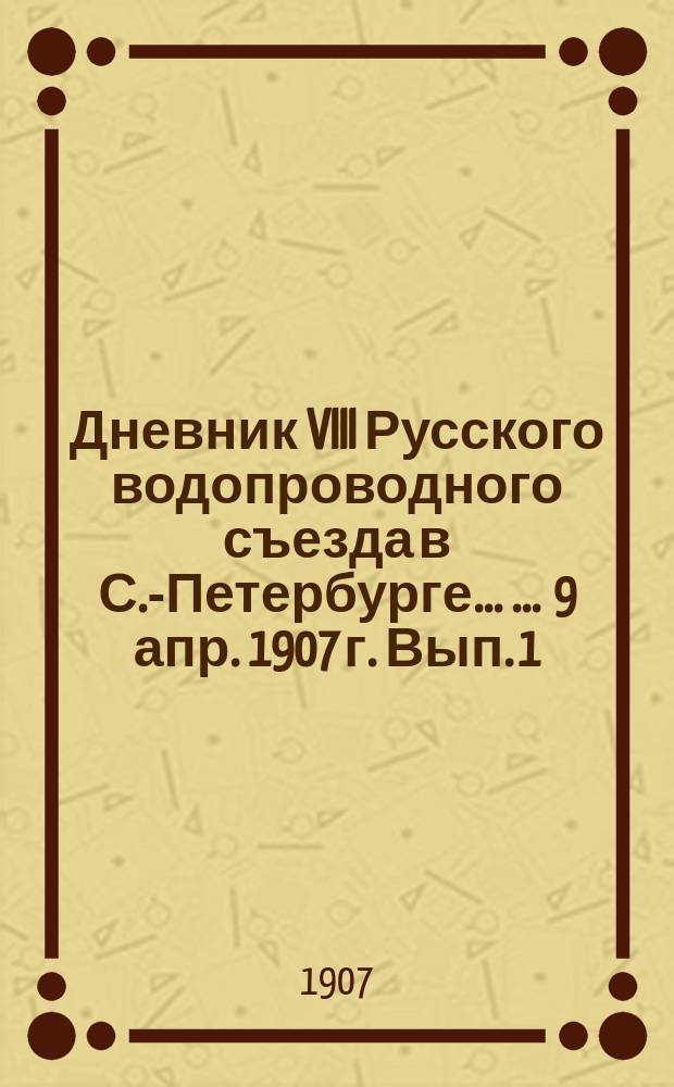 Дневник VIII Русского водопроводного съезда в С.-Петербурге ... ... 9 апр. 1907 г. Вып. 1