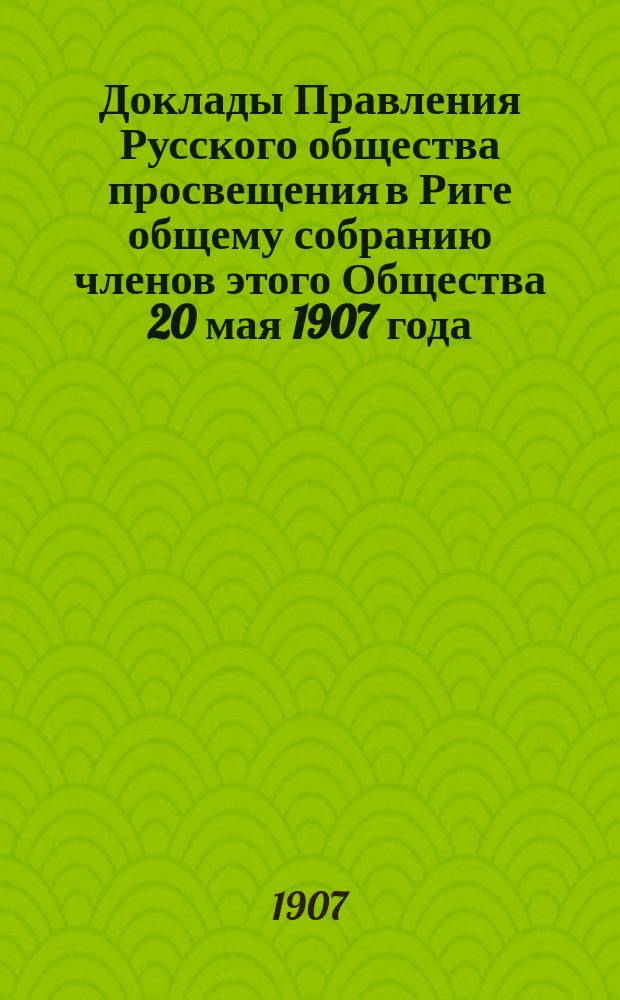 [Доклады Правления Русского общества просвещения в Риге общему собранию членов этого Общества 20 мая 1907 года] : 12 янв. - 20 мая 1907 г