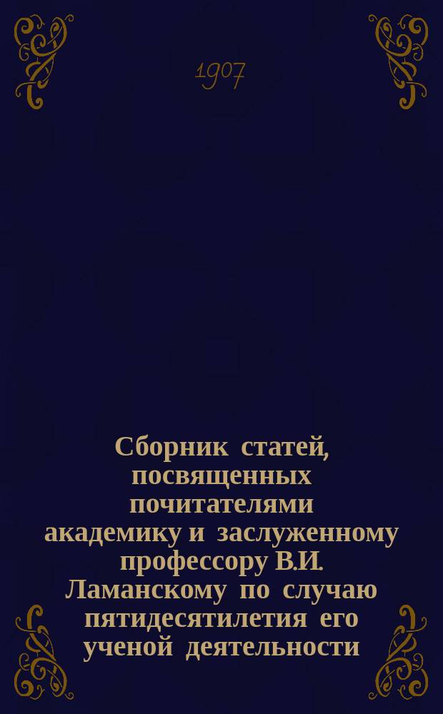 Сборник статей, посвященных почитателями академику и заслуженному профессору В.И. Ламанскому по случаю пятидесятилетия его ученой деятельности : Ч. 1