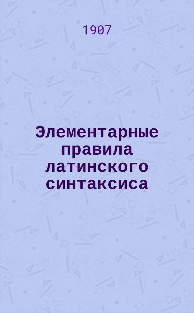 Элементарные правила латинского синтаксиса : (Практ. руководство к разбору классиков)