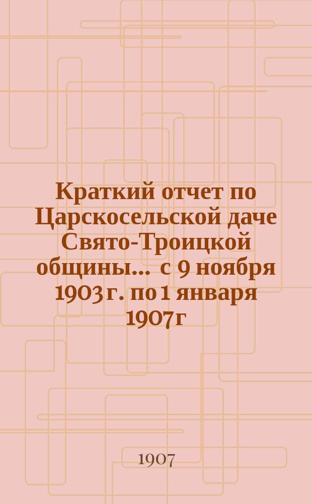 Краткий отчет по Царскосельской даче Свято-Троицкой общины... ... с 9 ноября 1903 г. по 1 января 1907 г.