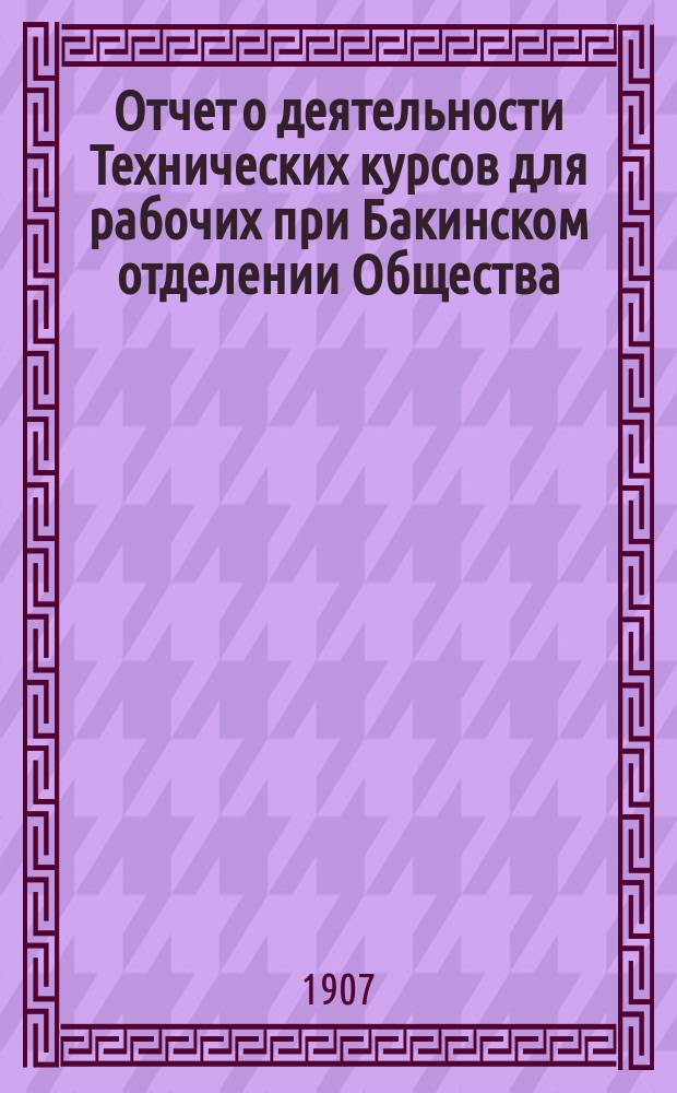 Отчет о деятельности Технических курсов для рабочих при Бакинском отделении Общества... ... за 1906/7 учебный год