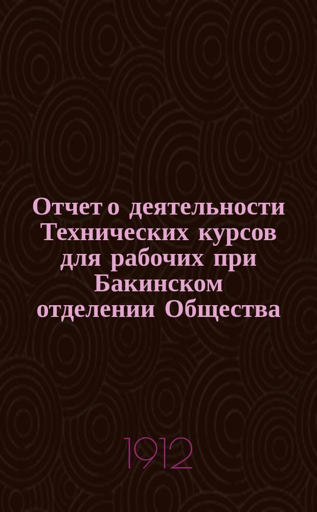 Отчет о деятельности Технических курсов для рабочих при Бакинском отделении Общества... ... за 1911/12 учебный год : ... за 1911/12 учебный год и статистические сведения за девятилетнее существование курсов