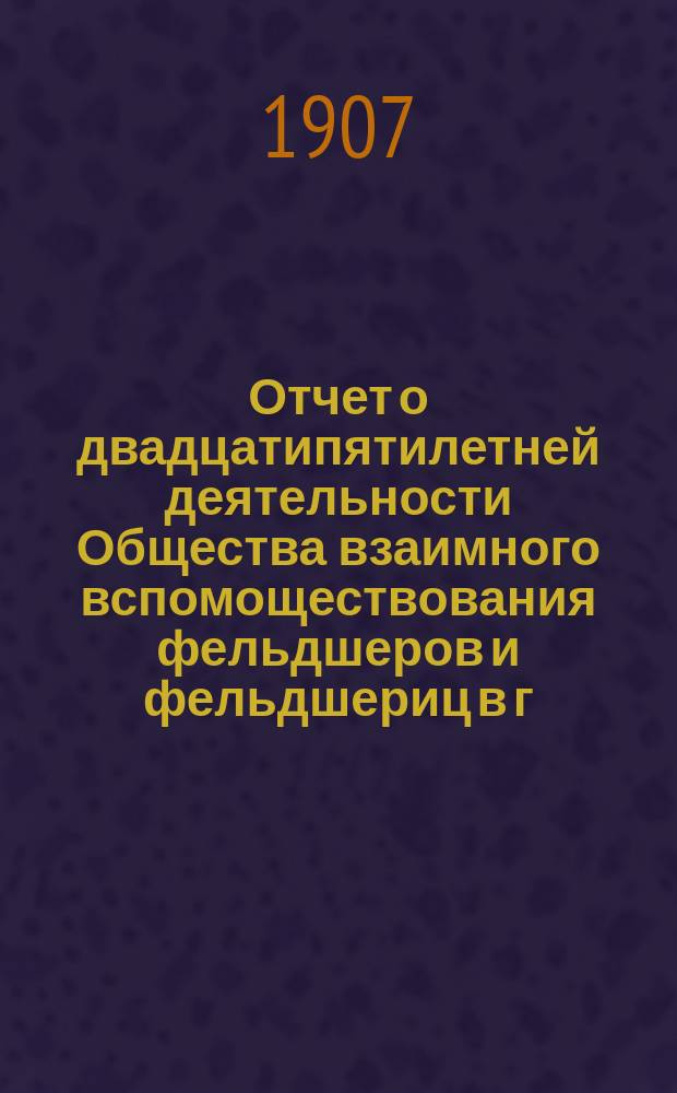 Отчет о двадцатипятилетней деятельности Общества взаимного вспомоществования фельдшеров и фельдшериц в г. Одессе под названием "Самопомощь" за 1882-1907 гг. : XXV : С 1-го сент. 1882 г. по 1-е июля 1907 г