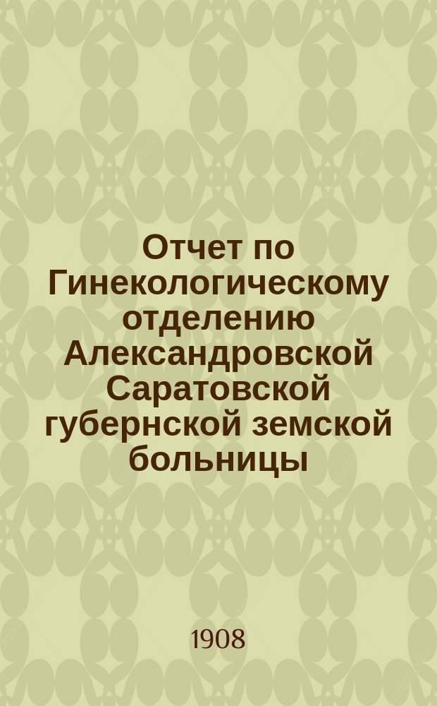 Отчет по Гинекологическому отделению Александровской Саратовской губернской земской больницы... за 1907 г.