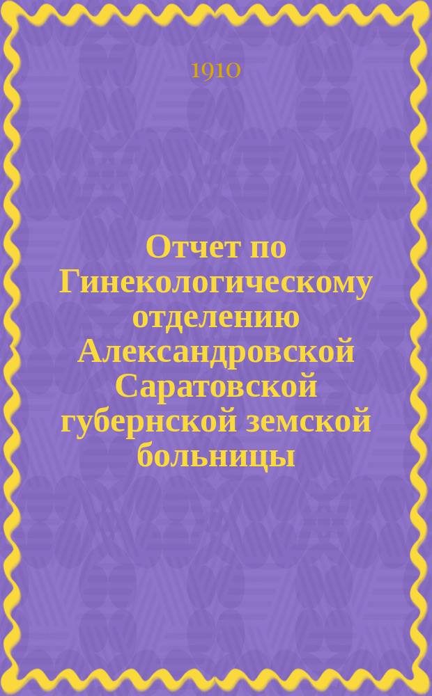 Отчет по Гинекологическому отделению Александровской Саратовской губернской земской больницы... за 1908 год