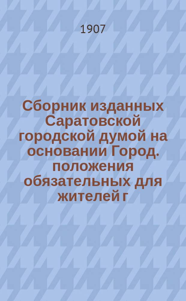 Сборник изданных Саратовской городской думой на основании Город. положения обязательных для жителей г. Саратова постановлений... ... в период времени с 23-го декабря 1872 г. по 21 февраля 1907 г.