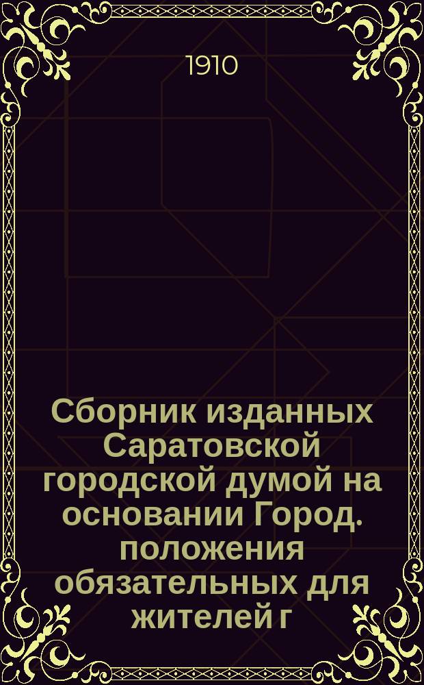 Сборник изданных Саратовской городской думой на основании Город. положения обязательных для жителей г. Саратова постановлений... ... в период времен с 23 декабря 1872 г. по 20 октября 1909 г.