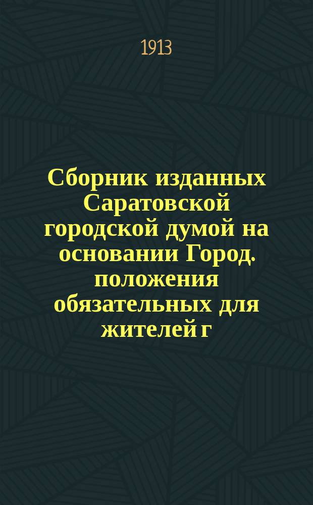 Сборник изданных Саратовской городской думой на основании Город. положения обязательных для жителей г. Саратова постановлений... ... в период времени с 23 декабря 1872 г. по 1 августа 1913 г.