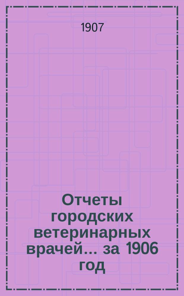 Отчеты городских ветеринарных врачей... за 1906 год