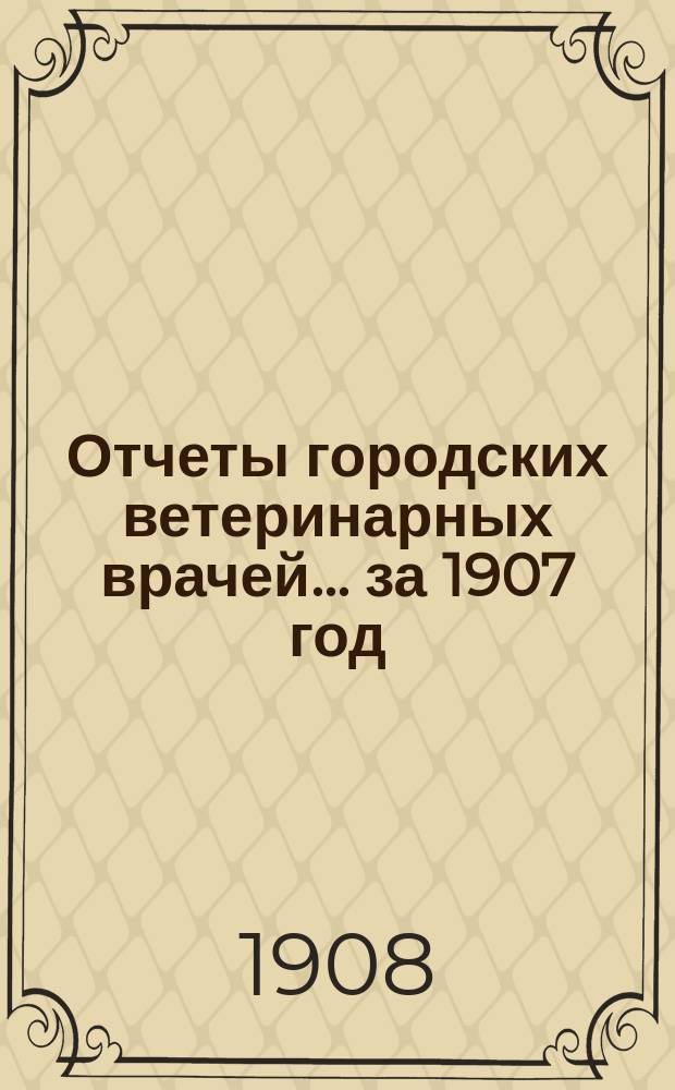 Отчеты городских ветеринарных врачей... за 1907 год