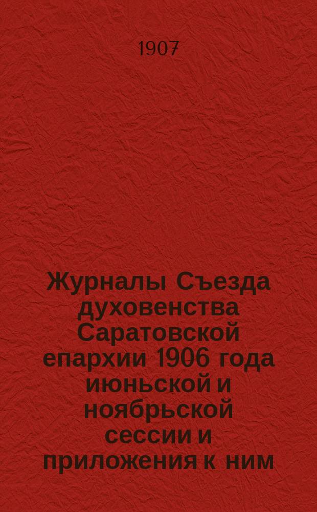 Журналы Съезда духовенства Саратовской епархии 1906 года июньской и ноябрьской сессии и приложения к ним: 1) Проект устава похоронной кассы духовенства Саратовской епархии 2) Сведения по вопросу о закрытии Камышинского и Петровского духовных училищ за 1901-1905 гг.