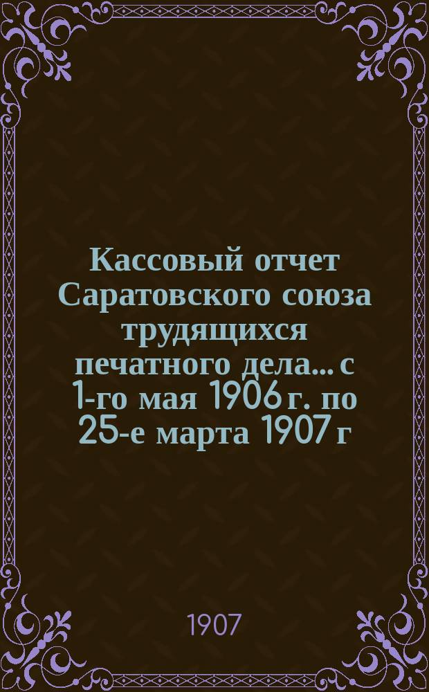 Кассовый отчет Саратовского союза трудящихся печатного дела... с 1-го мая 1906 г. по 25-е марта 1907 г.
