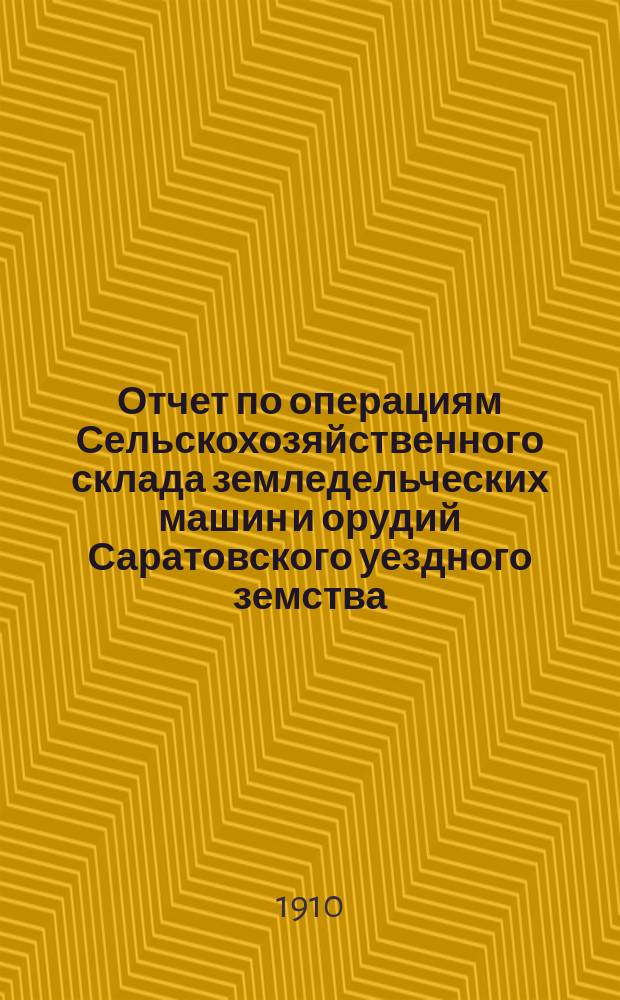 Отчет по операциям Сельскохозяйственного склада земледельческих машин и орудий Саратовского уездного земства... за 1910 год