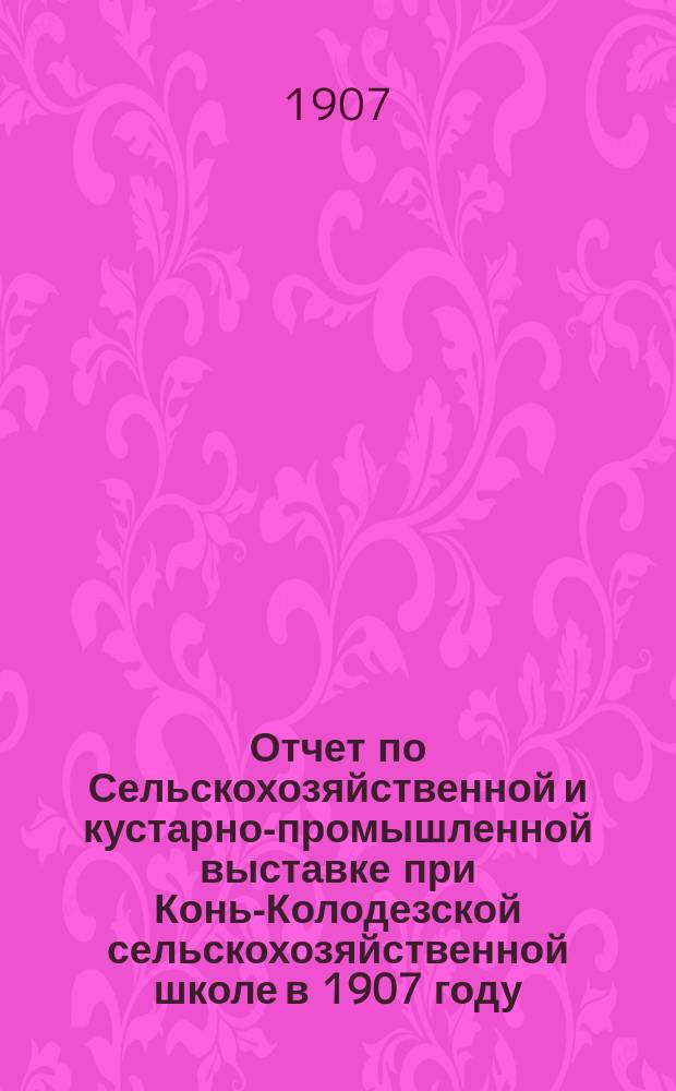 Отчет по Сельскохозяйственной и кустарно-промышленной выставке при Конь-Колодезской сельскохозяйственной школе в 1907 году