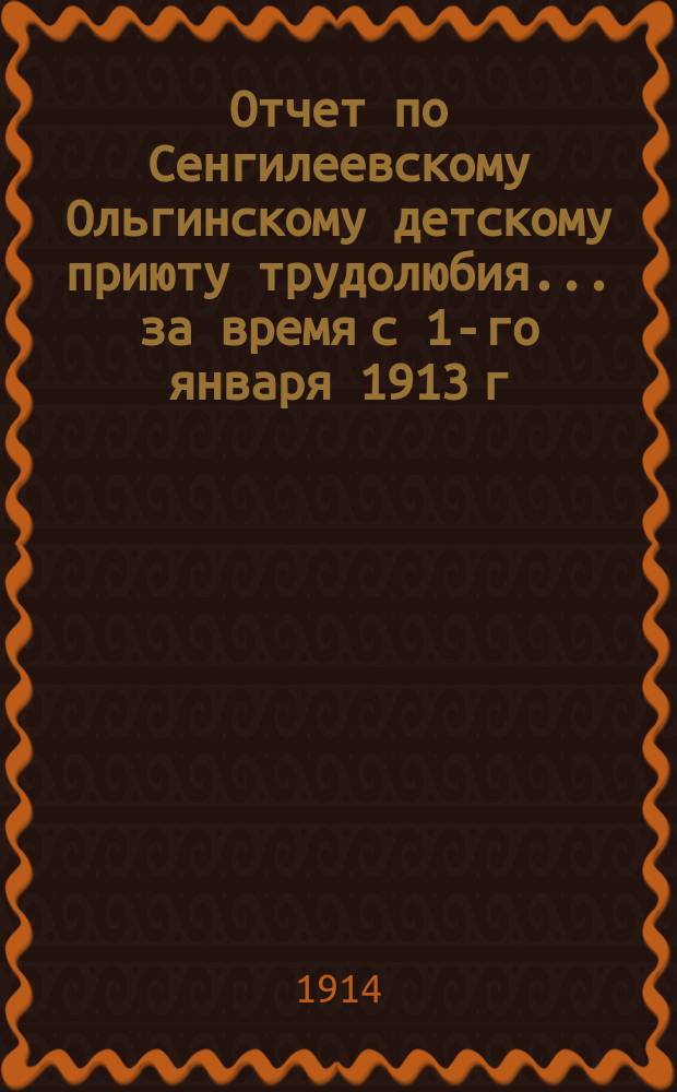 Отчет по Сенгилеевскому Ольгинскому детскому приюту трудолюбия... ... за время с 1-го января 1913 г. по 1-е января 1914 г.