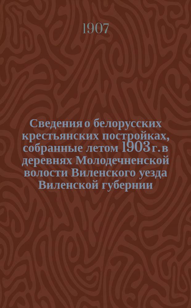 Сведения о белорусских крестьянских постройках, собранные летом 1903 г. в деревнях Молодечненской волости Виленского уезда Виленской губернии
