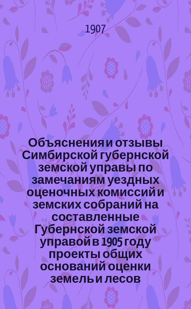 1. Объяснения и отзывы Симбирской губернской земской управы по замечаниям уездных оценочных комиссий и земских собраний на составленные Губернской земской управой в 1905 году проекты общих оснований оценки земель и лесов; 2. Отзывы землевладельцев на те же проекты и заключения по ним Губернской земской управы