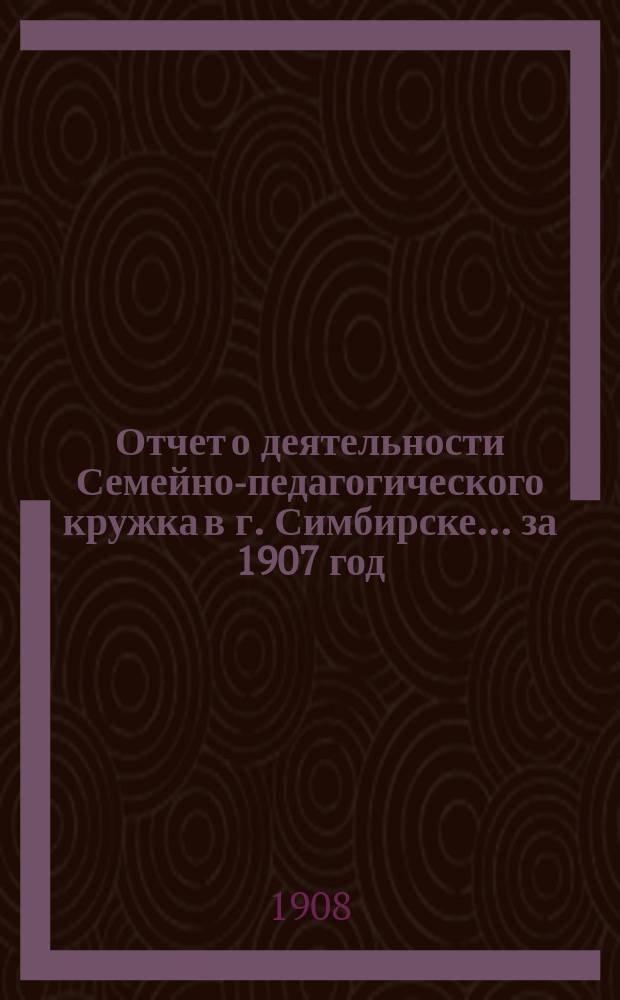 Отчет о деятельности Семейно-педагогического кружка в г. Симбирске... за 1907 год