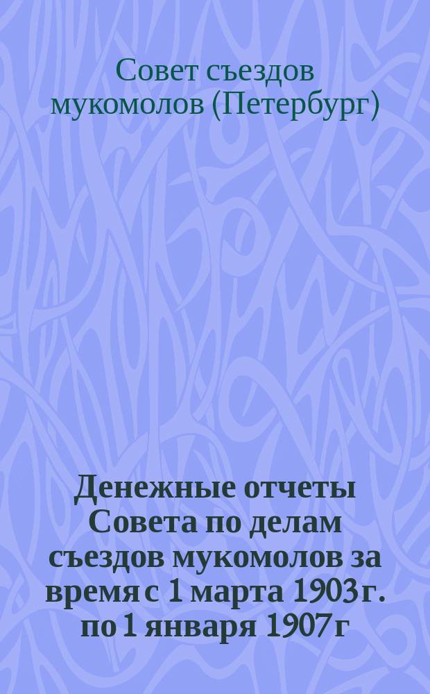 Денежные отчеты Совета по делам съездов мукомолов за время с 1 марта 1903 г. по 1 января 1907 г. вместе с протоколами ревизионной комиссии за 1903, 1904 и 1905 г.