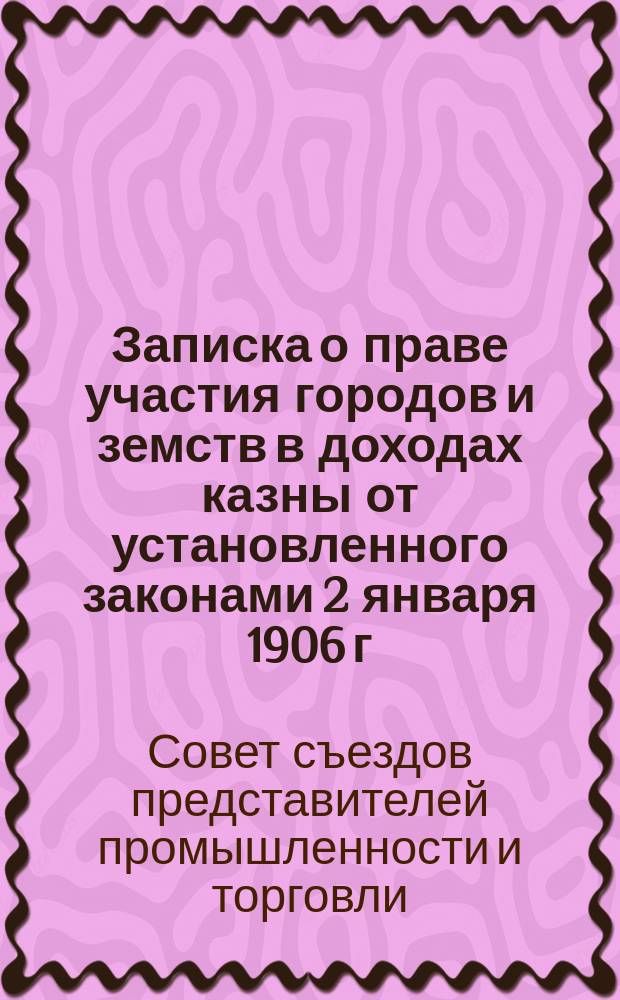 Записка о праве участия городов и земств в доходах казны от установленного законами 2 января 1906 г. налога на личные промысловые занятия и о дополнительных сборах в пользу казны с сумм этого налога