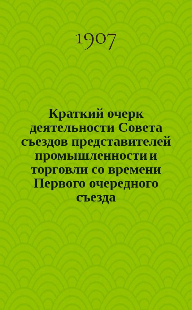 Краткий очерк деятельности Совета съездов представителей промышленности и торговли со времени Первого очередного съезда (с октября 1906 г. по апрель 1907 г.)
